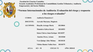 Facultad de Ciencias Contables
Escuela Académico Profesional de Contabilidad, Gestión Tributaria y Auditoría
Empresarial y del Sector Público
CURSO: Auditoría Financiera I
DOCENTE: Acevedo Marzano, Maglorio
ALUMNOS: Huaylla Arteaga María 18110044
Montalvo Gálvez Karol 18110553
Sáenz Chávez Juan Enrique 18110357
Sanchez Perez, Ariana 18110360
Vera Quispe Ailee Melany 18110118
Vilchez Ramos Yulisa Sara 18110375
AULA: 413 – M CICLO: VI AÑO: 2020-II
“Normas Internacionales de Auditoría: Evaluación del riesgo y respuesta
a los riesgos evaluados”
 