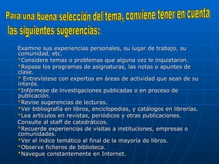 Examine sus experiencias personales, su lugar de trabajo, su comunidad, etc.  * Considere temas o problemas que alguna vez le inquietaron.  * Repase los programas de asignaturas, las notas o apuntes de clase.  *  Entrevístese con expertos en áreas de actividad que sean de su interés.  * Infórmese de investigaciones publicadas o en proceso de publicación.  * Revise sugerencias de lecturas.  * Ver bibliografía en libros, enciclopedias, y catálogos en librerías.  * Lea artículos en revistas, periódicos y otras publicaciones.  Consulte al staff de catedráticos.  * Recuerde experiencias de visitas a instituciones, empresas o comunidades.  * Ver el índice temático al final de la mayoría de libros.  * Observe ficheros de biblioteca.  * Navegue constantemente en Internet.  Para una buena selección del tema, conviene tener en cuenta  las siguientes sugerencias:  
