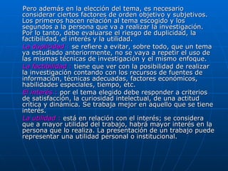 Pero además en la elección del tema, es necesario considerar ciertos factores de orden objetivo y subjetivos. Los primeros hacen relación al tema escogido y los segundos a la persona que va a realizar la investigación. Por lo tanto, debe evaluarse el riesgo de duplicidad, la factibilidad, el interés y la utilidad.     La duplicidad  :  se refiere a evitar, sobre todo, que un tema ya estudiado anteriormente, no se vaya a repetir el uso de las mismas técnicas de investigación y el mismo enfoque.  La factibilidad  :  tiene que ver con la posibilidad de realizar la investigación contando con los recursos de fuentes de información, técnicas adecuadas, factores económicos, habilidades especiales, tiempo, etc.  El interés  :  por el tema elegido debe responder a criterios de satisfacción, la curiosidad intelectual, de una actitud crítica y dinámica. Se trabaja mejor en aquello que se tiene interés.  La utilidad  :  está en relación con el interés; se considera que a mayor utilidad del trabajo, habrá mayor interés en la persona que lo realiza. La presentación de un trabajo puede representar una utilidad personal o institucional.   