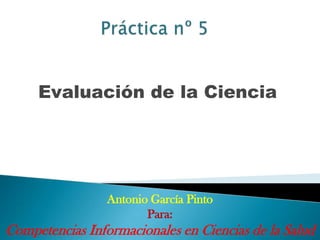 Evaluación de la Ciencia




                 Antonio García Pinto
                        Para:
Competencias Informacionales en Ciencias de la Salud
 