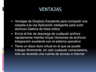 VENTAJASVentajas de Dropbox Excelente para compartir una carpeta a la vez Aplicación inteligente para subir archivos Galería de fotos online Envía el link de descarga de cualquier archivo rápidamente Interfaz limpia Versiones de archivos Integración excelente con el sistema operativo Tiene un disco duro virtual en el que se puede trabajar libremente, en casi cualquier computadora, solo se necesita una cuenta de acceso a internet 