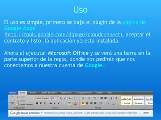 Uso El uso es simple, primero se baja el plugin de la  página de  Google Apps   ( http://tools.google.com/dlpage/cloudconnect ), aceptar el contrato y listo, la aplicación ya está instalada.   Ahora al ejecutar  Microsoft Office  y se verá una barra en la parte superior de la regla, donde nos pedirán que nos conectemos a nuestra cuenta de   Google . 