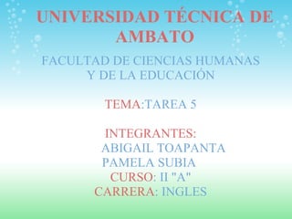 UNIVERSIDAD TÉCNICA DE AMBATO FACULTAD DE CIENCIAS HUMANAS Y DE LA EDUCACIÓN   TEMA :TAREA 5   INTEGRANTES:          ABIGAIL TOAPANTA PAMELA SUBIA  CURSO : II &quot;A&quot; CARRERA : INGLES 