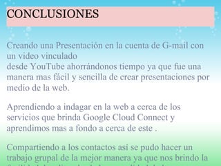 CONCLUSIONES

Creando una Presentación en la cuenta de G-mail con
un video vinculado
desde YouTube ahorrándonos tiempo ya que fue una
manera mas fácil y sencilla de crear presentaciones por
medio de la web.

Aprendiendo a indagar en la web a cerca de los
servicios que brinda Google Cloud Connect y
aprendimos mas a fondo a cerca de este .

Compartiendo a los contactos así se pudo hacer un
trabajo grupal de la mejor manera ya que nos brindo la
 