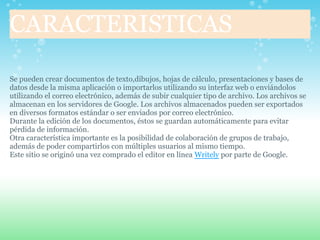 CARACTERISTICAS

Se pueden crear documentos de texto,dibujos, hojas de cálculo, presentaciones y bases de
datos desde la misma aplicación o importarlos utilizando su interfaz web o enviándolos
utilizando el correo electrónico, además de subir cualquier tipo de archivo. Los archivos se
almacenan en los servidores de Google. Los archivos almacenados pueden ser exportados
en diversos formatos estándar o ser enviados por correo electrónico.
Durante la edición de los documentos, éstos se guardan automáticamente para evitar
pérdida de información.
Otra característica importante es la posibilidad de colaboración de grupos de trabajo,
además de poder compartirlos con múltiples usuarios al mismo tiempo.
Este sitio se originó una vez comprado el editor en línea Writely por parte de Google.
 