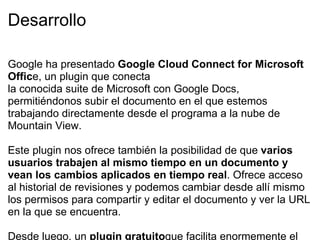 Desarrollo Google ha presentado  Google Cloud Connect for Microsoft Offic e, un plugin que conecta  la conocida suite de Microsoft con Google Docs, permitiéndonos subir el documento en el que estemos trabajando directamente desde el programa a la nube de Mountain View.  Este plugin nos ofrece también la posibilidad de que  varios usuarios trabajen al mismo tiempo en un documento y vean los cambios aplicados en tiempo real . Ofrece acceso al historial de revisiones y podemos cambiar desde allí mismo los permisos para compartir y editar el documento y ver la URL en la que se encuentra.  Desde luego, un  plugin gratuito que facilita enormemente el  trabajo  a distancia, pero hay que tener en cuenta que está pensado para trabajar directamente desde Office. Google Docs viene a ejercer el papel de puente entre las suites que estén trabajando en un mismo documento.  Funciona en Office 2003, 2007 y 2010  y sus funciones se añaden a Word, Excel y PowerPoint. Sin embargo, sólo sirve para la versión de Windows. Según dicen desde Google, no lo han implementado en Mac “debido a la falta de soporte para APIs abiertas en Microsoft Office” para dicho sistema operativo.  