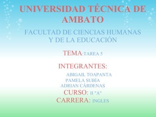 UNIVERSIDAD TÉCNICA DE AMBATO FACULTAD DE CIENCIAS HUMANAS Y DE LA EDUCACIÓN   TEMA :TAREA 5   INTEGRANTES:           ABIGAIL TOAPANTA PAMELA  SUBÍA ADRIAN CÁRDENAS CURSO :  II &quot;A&quot; CARRERA :  INGLES 