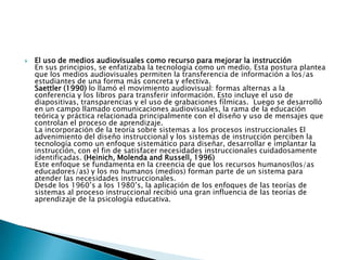 El uso de medios audiovisuales como recurso para mejorar la instrucciónEn sus principios, se enfatizaba la tecnología como un medio. Esta postura plantea que los medios audiovisuales permiten la transferencia de información a los/as estudiantes de una forma más concreta y efectiva.Saettler (1990) lo llamó el movimiento audiovisual: formas alternas a la conferencia y los libros para transferir información. Esto incluye el uso de diapositivas, transparencias y el uso de grabaciones fílmicas.  Luego se desarrolló en un campo llamado comunicaciones audiovisuales, la rama de la educación teórica y práctica relacionada principalmente con el diseño y uso de mensajes que controlan el proceso de aprendizaje.La incorporación de la teoría sobre sistemas a los procesos instruccionales El advenimiento del diseño instruccional y los sistemas de instrucción perciben la tecnología como un enfoque sistemático para diseñar, desarrollar e implantar la instrucción, con el fin de satisfacer necesidades instruccionales cuidadosamente identificadas. (Heinich, Molenda and Russell, 1996)Este enfoque se fundamenta en la creencia de que los recursos humanos(los/as educadores/as) y los no humanos (medios) forman parte de un sistema para atender las necesidades instruccionales.Desde los 1960’s a los 1980’s, la aplicación de los enfoques de las teorías de sistemas al proceso instruccional recibió una gran influencia de las teorías de aprendizaje de la psicología educativa.