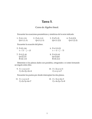 Tarea 5.
                          Curso de Algebra lineal.


   Encuentre las ecuaciones paramétricas y simétricas de la recta indicada:

  1. P=(1,-1,1)        2. P=(1,-1,1)         3. P=(7,1,3)         4. P=(1,2,3)
     Q=(-1,1,-1)          Q=(-1,1,-1)           Q=(-1,-2,3)          Q=(-1,2,-2)

   Encuentre la ecuación del plano:

  5. P=(2,-1,6)                              6. P=(-3,11,2)
     ¯    i j      ˆ
     n = 3ˆ − ˆ + 2k                            ¯    i j      ˆ
                                                n = 4ˆ + ˆ − 7k

  7. P=(1,2,-4)                              8. P=(1,0,-4)
     Q=(2,3,7)                                  Q=(3,4,0)
     R=(4,-1,3)                                 R=(0,-2,1)

   Determine si los planos dados son paralelos, ortogonales o si están formando
un ángulo entre ellos.

  9. P1 = x+y+z=2                           10. P1 = 2x-y+z=3
     P2 =2x+2y+2z=4                             P2 =x+y-z=7

   Encuentre los puntos por donde interceptan los dos planos.

 11. P1 = x-y+z=2                           12. P1 = 3x-y+4z=3
     P2 =2x-3y+4z=7                             P2 =-4x-2y+7z=8




                                        1
 