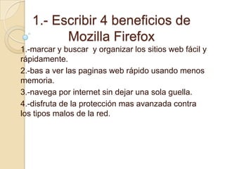 1.- Escribir 4 beneficios de MozillaFirefox 1.-marcar y buscar  y organizar los sitios web fácil y rápidamente. 2.-bas a ver las paginas web rápido usando menos memoria. 3.-navega por internet sin dejar una sola guella. 4.-disfruta de la protección mas avanzada contra los tipos malos de la red. 