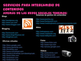 Servicios para intercambio de contenidosademás de las redes sociales tenemos:Sistemas de gestión de contenidoshttp://www.joomla.orghttp://www.backpackit.comhttp://www.livestoryboard.comopensourcecms.comWikishttp://wikispaces.comhttp://www.mediawiki.orghttp://www.tiddlywiki.comBlogshttp://wordpress.orghttp://www.vox.comhttp://www.blogger.comBlogginghttp://technorati.comhttp://www.bloginfluence.net http://bloglines.comFotoshttp://www.flickr.comhttp://www.riya.com http://picasa.google.comVideoshttp://www.blinkx.comhttp://jumpcut.comhttp://www.youtube.comOficinasvirtualeshttp://docs.google.comhttp://www.ajaxwrite.comhttp://thinkfree.comhttp://www.zohosheet.com http://product.thinkfree.com/desktop/calchttp://www.slide.com http://empressr.comhttp://slideshare.net