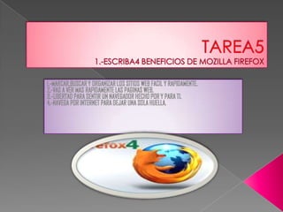 TAREA51.-ESCRIBA4 BENEFICIOS DE MOZILLA FIREFOX 1.-MARCAR,BUSCAR Y ORGANIZAR LOS SITIOS WEB FACIL Y RAPIDAMENTE. 2.-VAS A VER MAS RAPIDAMENTE LAS PAGINAS WEB. 3.-LIBERTAD PARA SENTIR UN NAVEGADOR HECHO POR Y PARA TI. 4.-NAVEGA POR INTERNET PARA DEJAR UNA SOLA HUELLA. 