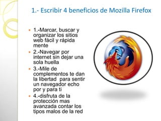 1.- Escribir 4 beneficios de Mozilla Firefox

 1.-Marcar, buscar y
  organizar los sitios
  web fácil y rápida
  mente
 2.-Navegar por
  internet sin dejar una
  sola huella
 3.-Mile de
  complementos te dan
  la libertad para sentir
  un navegador echo
  por y para ti
 4.-disfruta de la
  protección mas
  avanzada contar los
  tipos malos de la red
 