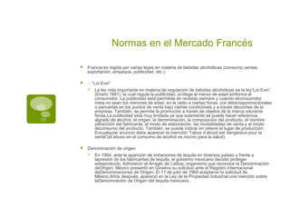 Normas en el Mercado Francés

   Francia es regida por varias leyes en materia de bebidas alcohólicas (consumo,ventas,
    exportación, empaque, publicidad, etc.).

   •“Loi Evin”
       La ley más importante en materia de regulación de bebidas alcohólicas es la ley“Loi Evin”
        (Enero 1991), la cual regula la publicidad, protege al menor de edad einforma al
        consumidor. La publicidad está permitida en revistas siempre y cuando elconsumidor
        meta no sean los menores de edad, en la radio a ciertas horas, con letrerospromociónales
        o pancartas en los puntos de venta bajo ciertas condiciones y a través decoches de la
        empresa. También, se permite la promoción a través de objetos de la marca odurante
        ferias.La publicidad está muy limitada ya que solamente se puede hacer referencia
        algrado de alcohol, el origen, la denominación, la composición del producto, el nombre
        ydirección del fabricante, el modo de elaboración, las modalidades de venta y el modo
        deconsumo del producto. También, se puede indicar en relieve el lugar de producción.
        Encualquier anuncio debe aparecer la mención “l’abus d’alcool est dangereux pour la
        santé”(el abuso en el consumo de alcohol es nocivo para la salud).

   Denominación de origen
       En 1964, ante la aparición de imitaciones de tequila en diversos países y frente a
        lapresión de los fabricantes de tequila, el gobierno mexicano decidió proteger
        esteproducto. Adhirieron al Arreglo de Lisboa, organismo que reconoce la Denominación
        deOrigen. México presentó en Ginebra su solicitud ante el Registro Internacional
        deDenominaciones de Origen. El 11 de julio de 1964 aceptaron la solicitud de
        México.Años después, apareció en la Ley de la Propiedad Industrial una mención sobre
        laDenominación de Origen del tequila mexicano.
 