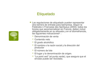Etiquetado

   Las regulaciones de etiquetado pueden representar
    otra barrera de entrada para laempresa. Según la
    Fédératio n Francaise des Spiritueux (2004), todos los
    licores que secomercializan en Francia, deben incluir
    obligatoriamente en su etiqueta y en el idiomafrancés,
    las siguientes indicaciones• :
     Denominación de venta
     Contenido neto
     El grado alcohólico
     El nombre o la razón social y la dirección del
       productor
     El número de lote
     El lugar y la denominación de origen.
     “Le point vert” (el punto verde), que asegura que el
       envase puede ser reciclado.
 