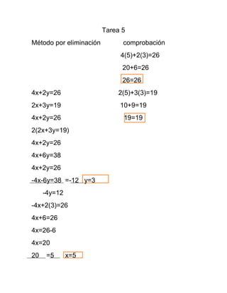 Tarea 5
Método por eliminación         comprobación
                              4(5)+2(3)=26
                               20+6=26
                               26=26
4x+2y=26                     2(5)+3(3)=19
2x+3y=19                      10+9=19
4x+2y=26                       19=19
2(2x+3y=19)
4x+2y=26
4x+6y=38
4x+2y=26
-4x-6y=38 =-12 y=3
     -4y=12
-4x+2(3)=26
4x+6=26
4x=26-6
4x=20
20    =5      x=5
 