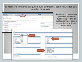 Es necesario limitar la búsqueda pues aparecen 15392 resultados para
                           nuestra búsqueda.

                                                Desde la opción Limits
                                                  podemos acotar la
                                                búsqueda por año de
                                               publicación, por edad o
                                               idioma de los artículos,
                                                     entre otros.
 