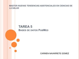 MASTER NUEVAS TENDENCIAS ASISTENCIALES EN CIENCIAS DE
LA SALUD




       TAREA 5
       BASES DE DATOS PUBMED




                          CARMEN NAVARRETE GOMEZ
 