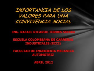 IMPORTANCIA DE LOS
  VALORES PARA UNA
 CONVIVENCIA SOCIAL
ING. RAFAEL RICARDO TORRES SIERRA

ESCUELA COLOMBIANA DE CARRERAS
      INDUSTRIALES (ECCI)

FACULTAD DE INGENIERIA MECANICA
          AUTOMOTRIZ

           ABRIL 2012
 