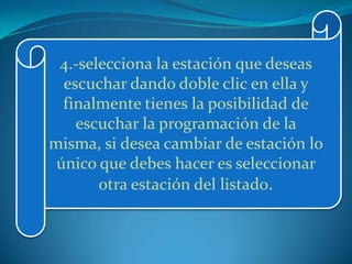 4.-selecciona la estación que deseas
  escuchar dando doble clic en ella y
  finalmente tienes la posibilidad de
    escuchar la programación de la
misma, si desea cambiar de estación lo
 único que debes hacer es seleccionar
       otra estación del listado.
 