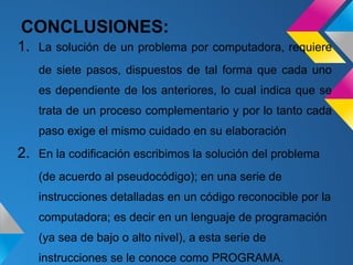 CONCLUSIONES:
1. La solución de un problema por computadora, requiere
   de siete pasos, dispuestos de tal forma que cada uno
   es dependiente de los anteriores, lo cual indica que se
   trata de un proceso complementario y por lo tanto cada
   paso exige el mismo cuidado en su elaboración
2. En la codificación escribimos la solución del problema
   (de acuerdo al pseudocódigo); en una serie de
   instrucciones detalladas en un código reconocible por la
   computadora; es decir en un lenguaje de programación
   (ya sea de bajo o alto nivel), a esta serie de
   instrucciones se le conoce como PROGRAMA.
 