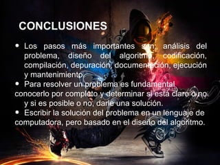 CONCLUSIONES
• Los pasos más importantes son: análisis del
  problema, diseño del algoritmo, codificación,
  compilación, depuración, documentación, ejecución
  y mantenimiento.
• Para resolver un problema es fundamental
conocerlo por completo y determinar si está claro o no
  y si es posible o no, darle una solución.
• Escribir la solución del problema en un lenguaje de
computadora, pero basado en el diseño del algoritmo.
 