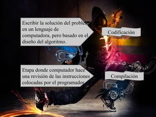 Escribir la solución del problema
en un lenguaje de
                                    Codificación
computadora, pero basado en el
diseño del algoritmo.




Etapa donde computador hace
una revisión de las instrucciones    Compilación
colocadas por el programador.
 