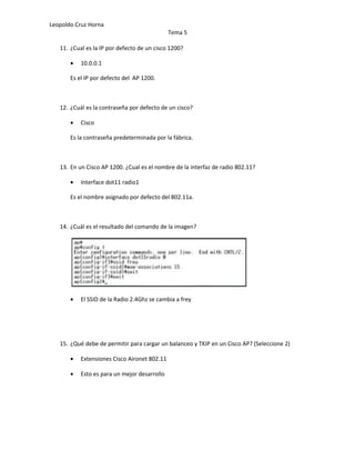 Leopoldo Cruz Horna
                                              Tema 5

   11. ¿Cual es la IP por defecto de un cisco 1200?

       •   10.0.0.1

       Es el IP por defecto del AP 1200.



   12. ¿Cuál es la contraseña por defecto de un cisco?

       •   Cisco

       Es la contraseña predeterminada por la fábrica.



   13. En un Cisco AP 1200. ¿Cual es el nombre de la interfaz de radio 802.11?

       •   Interface dot11 radio1

       Es el nombre asignado por defecto del 802.11a.



   14. ¿Cuál es el resultado del comando de la imagen?




       •   El SSID de la Radio 2.4Ghz se cambia a frey




   15. ¿Qué debe de permitir para cargar un balanceo y TKIP en un Cisco AP? (Seleccione 2)

       •   Extensiones Cisco Aironet 802.11

       •   Esto es para un mejor desarrollo
 