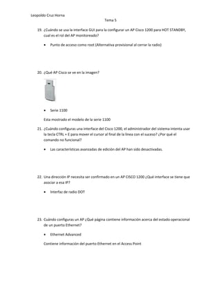 Leopoldo Cruz Horna
                                             Tema 5

   19. ¿Cuándo se usa la interface GUI para la configurar un AP Cisco 1200 para HOT STANDBY,
       cual es el rol del AP monitoreado?

       •   Punto de acceso como root (Alternativa provisional al cerrar la radio)




   20. ¿Qué AP Cisco se ve en la imagen?




       •   Serie 1100

       Esta mostrado el modelo de la serie 1100

   21. ¿Cuándo configuras una interface del Cisco 1200, el administrador del sistema intenta usar
       la tecla CTRL + E para mover el cursor al final de la línea con el suceso? ¿Por qué el
       comando no funcional?

       •   Las características avanzadas de edición del AP han sido desactivadas.




   22. Una dirección IP necesita ser confirmado en un AP CISCO 1200 ¿Qué interface se tiene que
       asociar a esa IP?

       •   Interfaz de radio DOT




   23. Cuándo configuras un AP ¿Qué página contiene información acerca del estado operacional
       de un puerto Ethernet?

       •   Ethernet Advanced

       Contiene información del puerto Ethernet en el Access Point
 