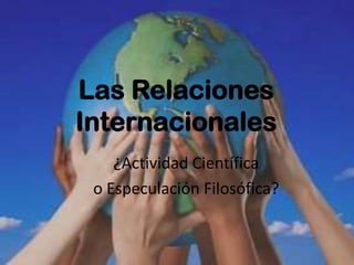 Las Relaciones
Internacionales
    ¿Actividad Científica
 o Especulación Filosófica?
 