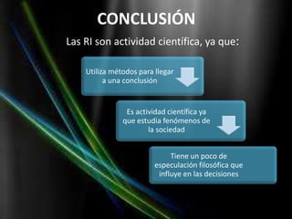 CONCLUSIÓN
Las RI son actividad científica, ya que:

    Utiliza métodos para llegar
          a una conclusión


                Es actividad científica ya
               que estudia fenómenos de
                       la sociedad


                              Tiene un poco de
                         especulación filosófica que
                          influye en las decisiones
 