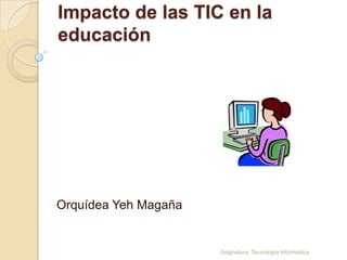 Impacto de las TIC en la
educación




Orquídea Yeh Magaña


                      Asignatura: Tecnología Informática
 