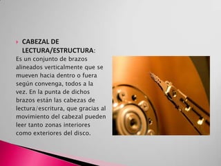    CABEZAL DE
    LECTURA/ESTRUCTURA:
Es un conjunto de brazos
alineados verticalmente que se
mueven hacia dentro o fuera
según convenga, todos a la
vez. En la punta de dichos
brazos están las cabezas de
lectura/escritura, que gracias al
movimiento del cabezal pueden
leer tanto zonas interiores
como exteriores del disco.
 