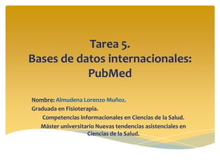 Tarea 5.
Bases de datos internacionales:
PubMed
Nombre: Almudena Lorenzo Muñoz.
Graduada en Fisioterapia.
Competencias informacionales en Ciencias de la Salud.
Máster universitario Nuevas tendencias asistenciales en
Ciencias de la Salud.

 