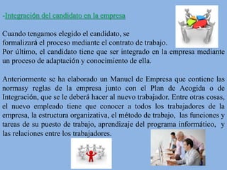 -Integración del candidato en la empresa
Cuando tengamos elegido el candidato, se
formalizará el proceso mediante el contrato de trabajo.
Por último, el candidato tiene que ser integrado en la empresa mediante
un proceso de adaptación y conocimiento de ella.
Anteriormente se ha elaborado un Manuel de Empresa que contiene las
normasy reglas de la empresa junto con el Plan de Acogida o de
Integración, que se le deberá hacer al nuevo trabajador. Entre otras cosas,
el nuevo empleado tiene que conocer a todos los trabajadores de la
empresa, la estructura organizativa, el método de trabajo, las funciones y
tareas de su puesto de trabajo, aprendizaje del programa informático, y
las relaciones entre los trabajadores.
 