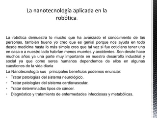 La robótica demuestra lo mucho que ha avanzado el conocimiento de las
personas, también bueno yo creo que es genial porque nos ayuda en todo
desde medicina hasta lo más simple creo que tal vez si fue cotidiano tener uno
en casa o a nuestro lado habrían menos muertes y accidentes. Son desde hace
muchos años ya una parte muy importante en nuestro desarrollo industrial y
social ya que como seres humanos dependemos de ellos en algunas
cuestiones de la vida diaria
La Nanotecnología sus principales beneficios podemos enunciar:
• Tratar patologías del sistema neurológico.
• Tratar patologías del sistema cardiovascular.
• Tratar determinados tipos de cáncer.
• Diagnóstico y tratamiento de enfermedades infecciosas y metabólicas.
 