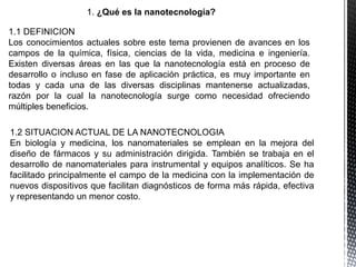 1. ¿Qué es la nanotecnología?
1.1 DEFINICION
Los conocimientos actuales sobre este tema provienen de avances en los
campos de la química, física, ciencias de la vida, medicina e ingeniería.
Existen diversas áreas en las que la nanotecnología está en proceso de
desarrollo o incluso en fase de aplicación práctica, es muy importante en
todas y cada una de las diversas disciplinas mantenerse actualizadas,
razón por la cual la nanotecnología surge como necesidad ofreciendo
múltiples beneficios.
1.2 SITUACION ACTUAL DE LA NANOTECNOLOGIA
En biología y medicina, los nanomateriales se emplean en la mejora del
diseño de fármacos y su administración dirigida. También se trabaja en el
desarrollo de nanomateriales para instrumental y equipos analíticos. Se ha
facilitado principalmente el campo de la medicina con la implementación de
nuevos dispositivos que facilitan diagnósticos de forma más rápida, efectiva
y representando un menor costo.
 