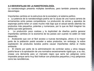 4.2 DESVENTAJAS DE LA NANOTECNOLOGÍA.
La nanotecnología presenta múltiples beneficios, pero también presenta ciertas
desventajas:
Importantes cambios en la estructura de la sociedad y el sistema político.
o La potencia de la nanotecnología podría ser la causa de una nueva carrera de
armamentos entre países competidores. La producción de armas y aparatos de
espionaje podría tener un costo mucho más bajo que el actual siendo además los
productos más pequeños, potentes y numerosos, por lo que es fácil imaginar los
daños que esto generaría.
o La producción poco costosa y la duplicidad de diseños podría generar
importantes cambios en la economía de los países aún cuando no estén en total
desarrollo.
o Analizando que con el fácil acceso a nuevas tecnologías, ahora si la mayor
parte de la población podrá acceder a estos productos, sin embargo, la sobre
explotación de productos baratos podría causar importantes daños al medio
ambiente.
o El intento por parte de la administración de controlar estos y otros riesgos
podría llevar a la aprobación de una normativa excesivamente rígida que, a su vez,
crease una demanda para un mercado negro que sería tan peligroso como
imparable porque sería muy fácil traficar con productos pequeños y muy peligrosos
como las nanofábricas.
 