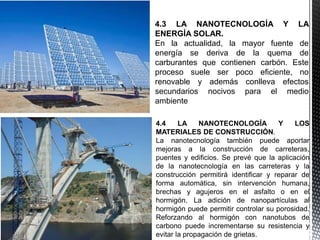 4.3 LA NANOTECNOLOGÍA Y LA
ENERGÍA SOLAR.
En la actualidad, la mayor fuente de
energía se deriva de la quema de
carburantes que contienen carbón. Este
proceso suele ser poco eficiente, no
renovable y además conlleva efectos
secundarios nocivos para el medio
ambiente
4.4 LA NANOTECNOLOGÍA Y LOS
MATERIALES DE CONSTRUCCIÓN.
La nanotecnología también puede aportar
mejoras a la construcción de carreteras,
puentes y edificios. Se prevé que la aplicación
de la nanotecnología en las carreteras y la
construcción permitirá identificar y reparar de
forma automática, sin intervención humana,
brechas y agujeros en el asfalto o en el
hormigón. La adición de nanopartículas al
hormigón puede permitir controlar su porosidad.
Reforzando al hormigón con nanotubos de
carbono puede incrementarse su resistencia y
evitar la propagación de grietas.
 