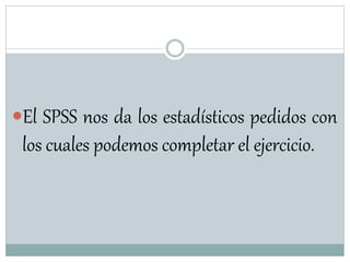 El SPSS nos da los estadísticos pedidos con
los cuales podemos completar el ejercicio.