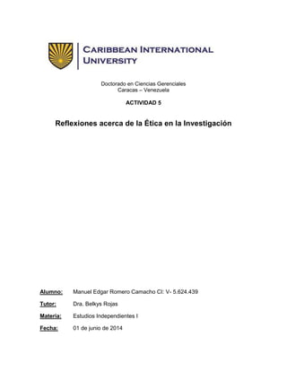 Doctorado en Ciencias Gerenciales
Caracas – Venezuela
ACTIVIDAD 5
Reflexiones acerca de la Ética en la Investigación
Alumno: Manuel Edgar Romero Camacho CI: V- 5.624.439
Tutor: Dra. Belkys Rojas
Materia: Estudios Independientes I
Fecha: 01 de junio de 2014
 
