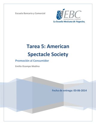 Escuela Bancaria y Comercial
Fecha de entrega: 03-06-2014
Tarea 5: American
Spectacle Society
Promoción al Consumidor
Emilio Ocampo Medina
 