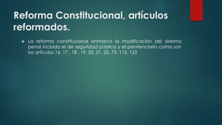 Reforma Constitucional, artículos
reformados.
 La reforma constitucional enmarca la modificación del sistema
penal incluido el de seguridad pública y el penitenciario como son
los artículos 16, 17 , 18 , 19, 20, 21, 22, 73, 115, 123
 