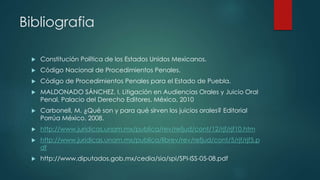 Bibliografia
 Constitución Política de los Estados Unidos Mexicanos.
 Código Nacional de Procedimientos Penales.
 Código de Procedimientos Penales para el Estado de Puebla.
 MALDONADO SÁNCHEZ, I. Litigación en Audiencias Orales y Juicio Oral
Penal, Palacio del Derecho Editores, México, 2010
 Carbonell, M. ¿Qué son y para qué sirven los juicios orales? Editorial
Porrúa México. 2008.
 http://www.juridicas.unam.mx/publica/rev/refjud/cont/12/rjf/rjf10.htm
 http://www.juridicas.unam.mx/publica/librev/rev/refjud/cont/5/rjf/rjf5.p
df
 http://www.diputados.gob.mx/cedia/sia/spi/SPI-ISS-05-08.pdf
 