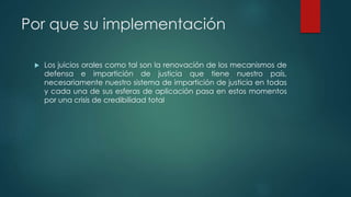 Por que su implementación
 Los juicios orales como tal son la renovación de los mecanismos de
defensa e impartición de justicia que tiene nuestro país,
necesariamente nuestro sistema de impartición de justicia en todas
y cada una de sus esferas de aplicación pasa en estos momentos
por una crisis de credibilidad total
 