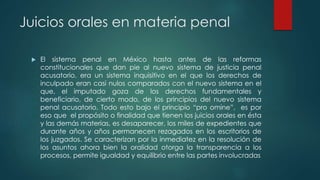 Juicios orales en materia penal
 El sistema penal en México hasta antes de las reformas
constitucionales que dan pie al nuevo sistema de justicia penal
acusatorio, era un sistema inquisitivo en el que los derechos de
inculpado eran casi nulos comparados con el nuevo sistema en el
que, el imputado goza de los derechos fundamentales y
beneficiario, de cierto modo, de los principios del nuevo sistema
penal acusatorio. Todo esto bajo el principio “pro omine”, es por
eso que el propósito o finalidad que tienen los juicios orales en ésta
y las demás materias, es desaparecer, los miles de expedientes que
durante años y años permanecen rezagados en los escritorios de
los juzgados. Se caracterizan por la inmediatez en la resolución de
los asuntos ahora bien la oralidad otorga la transparencia a los
procesos, permite igualdad y equilibrio entre las partes involucradas
 