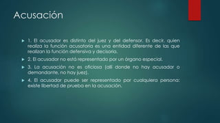 Acusación
 1. El acusador es distinto del juez y del defensor. Es decir, quien
realiza la función acusatoria es una entidad diferente de las que
realizan la función defensiva y decisoria.
 2. El acusador no está representado por un órgano especial.
 3. La acusación no es oficiosa (allí donde no hay acusador o
demandante, no hay juez).
 4. El acusador puede ser representado por cualquiera persona:
existe libertad de prueba en la acusación.
 