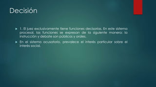 Decisión
 1. El juez exclusivamente tiene funciones decisorias. En este sistema
procesal, las funciones se expresan de la siguiente manera: la
instrucción y debate son públicos y orales.
 En el sistema acusatorio, prevalece el interés particular sobre el
interés social.
 