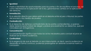  Igualdad
 Implica identidad de oportunidades para las partes a fin de equilibrar el proceso, así
como identidad en la aplicación de la ley, garantizando certeza en la aplicación
del derecho.
 Inmediación.
 Es la relación directa que debe existir en el debate entre el juez o tribunal, las partes
del proceso y los medios de prueba
 Contradicción
 Es el derecho de defensa contradictoria de las partes contendientes, a quienes
debe darse la oportunidad de alegar y probar procesalmente sus derechos, que por
naturaleza son antagónicos.
 Concentración
 La concentración significa que todos los actos necesarios para concluir el juicio se
realicen en la misma audiencia.
 Continuidad.
 Es la exigencia de que el debate no sea interrumpido, es decir, que la audiencia se
desarrolle en forma continua, pudiendo prolongarse en sesiones sucesivas hasta su
conclusión.
 