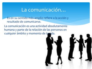  Es en su sentido más amplio refiere a la acción y
resultado de comunicarse.
La comunicación es una actividad absolutamente
humana y parte de la relación de las personas en
cualquier ámbito y momento de la vida.
La comunicación…
 